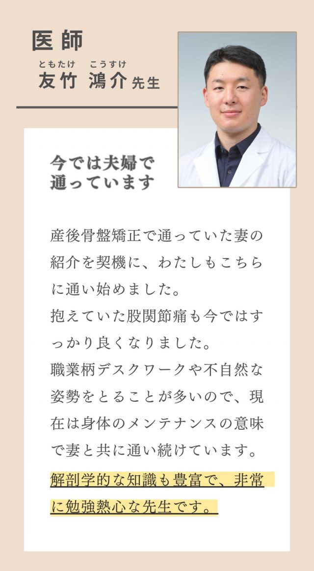 医師　友竹先生　抱えていた股関節痛も今ではすっかり良くなりました。職業柄デスクワークや不自然な姿勢をとることが多いので、現在は身体のメンテナンスの意味で通い続けています。解剖学的な知識も豊富で、非常に勉強熱心な先生です。