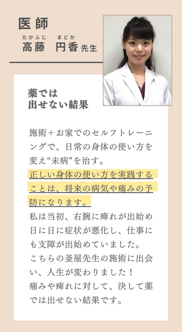 医師　高藤円香　『施術だけでなく、セルフトレーニングで日常の身体の使い方を変え未病を治す』施術に加え、トレーニングで身体を整え、教えて頂く正しい身体の使い方を実践することで未来の自分の身体も大切に出来ます。今の痛みにだけフォーカスせず、将来の病気や痛みの予防にもなります。私は当初、右腕に痺れがあり、どんどん症状が悪化してきて仕事にも支障が出始めている頃でした。そんな時先生の施術と出会い、人生が変わりました！痛みや痺れに対し、薬では出来ない治療を行う、素敵な先生です。　ありす歯科クリニック理事長　歯科医師　髙津和代　悩みに対して的確なアドバイスをしてくれる、とても頼りになる先生です。同じ患者様の健康な生活を支える者として、自信を持って推薦します。